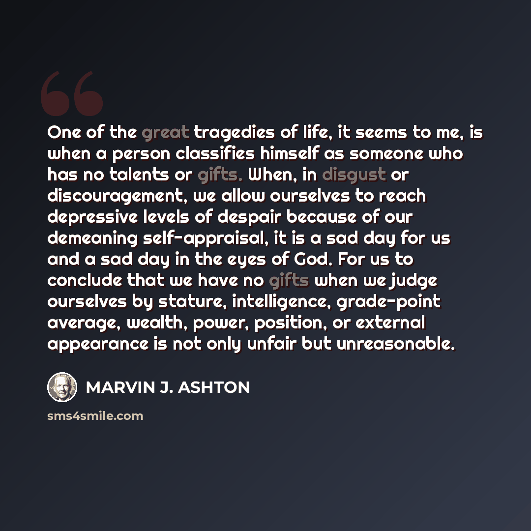 “One of the great tragedies of life, it seems to me, is when a person classifies himself as someone who has no talents or gifts. When, in disgust or discouragement, we allow ourselves to reach depressive levels of despair because of our demeaning self-appraisal, it is a sad day for us and a sad day…” quote by Marvin J. Ashton