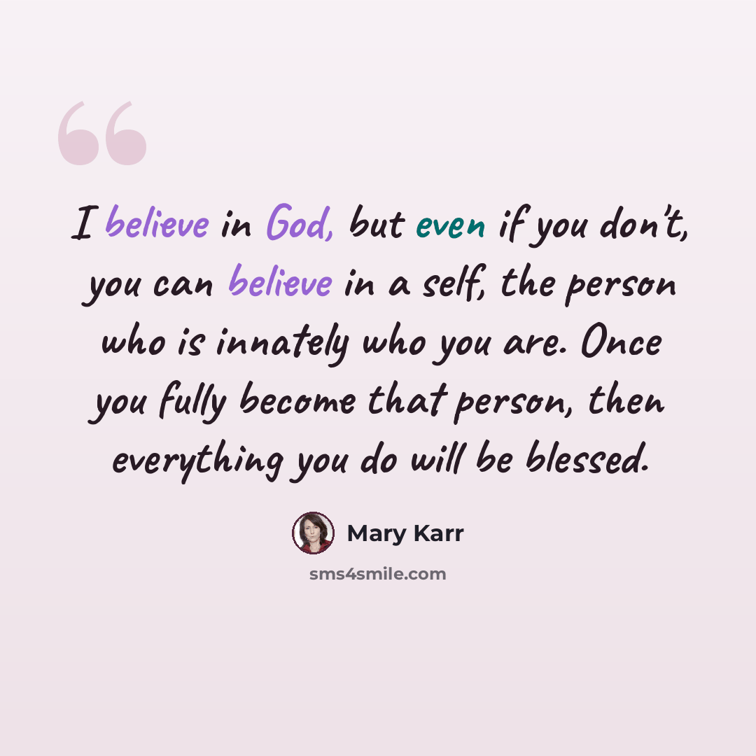 “I believe in God, but even if you don't, you can believe in a self, the person who is innately who you are. Once you fully become that person, then everything you do will be blessed.” quote by Mary Karr
