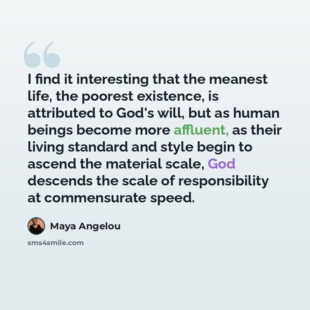 “I find it interesting that the meanest life, the poorest existence, is attributed to God's will, but as human beings become more affluent, as their living standard and style begin to ascend the material scale, God descends the scale of responsibility at commensurate speed.” quote by Maya Angelou
