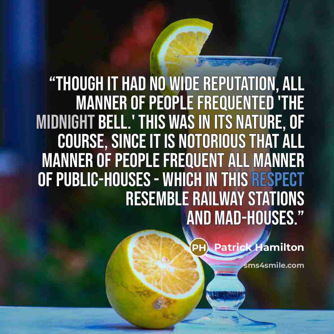 “Though it had no wide reputation, all manner of people frequented 'The Midnight Bell.' This was in its nature, of course, since it is notorious that all manner of people frequent all manner of public-houses - which in this respect resemble railway stations and mad-houses.” quote by Patrick Hamilton
