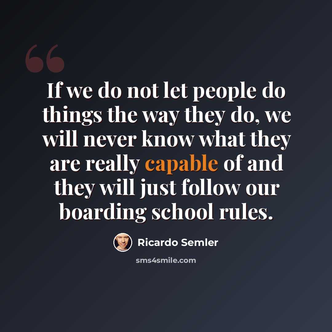 “If we do not let people do things the way they do, we will never know what they are really capable of and they will just follow our boarding school rules.” quote by Ricardo Semler