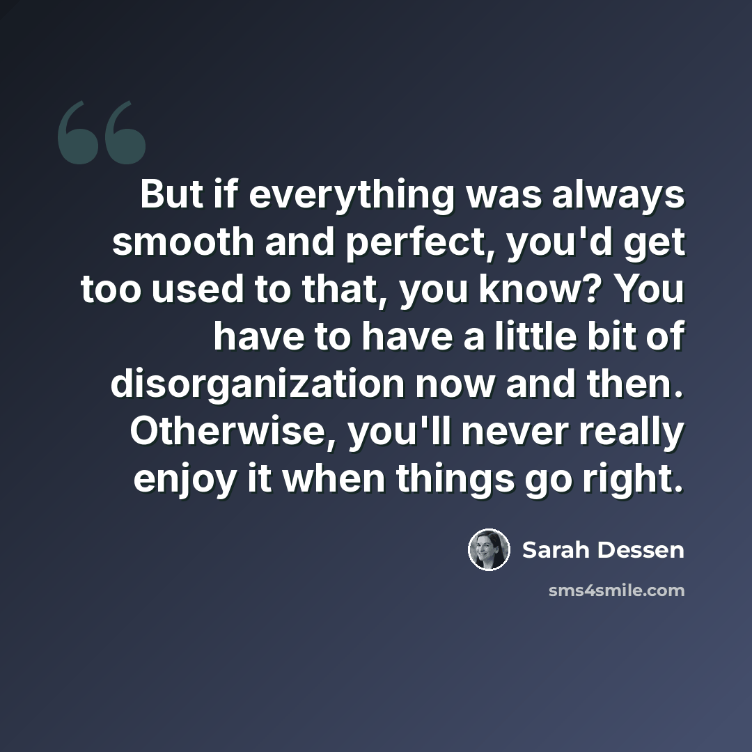 “But if everything was always smooth and perfect, you'd get too used to that, you know? You have to have a little bit of disorganization now and then. Otherwise, you'll never really enjoy it when things go right.” quote by Sarah Dessen