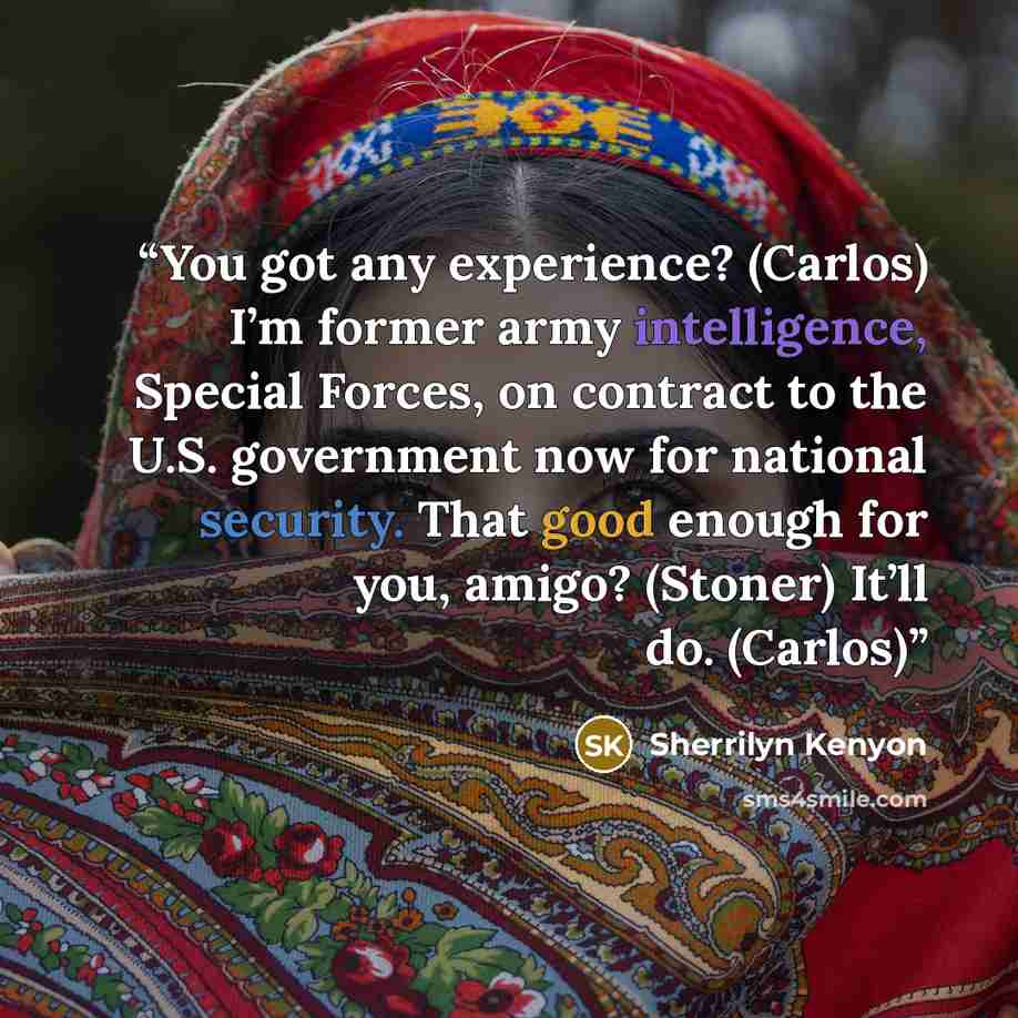“You got any experience? (Carlos) I’m former army intelligence, Special Forces, on contract to the U.S. government now for national security. That good enough for you, amigo? (Stoner) It’ll do. (Carlos)” quote by Sherrilyn Kenyon
