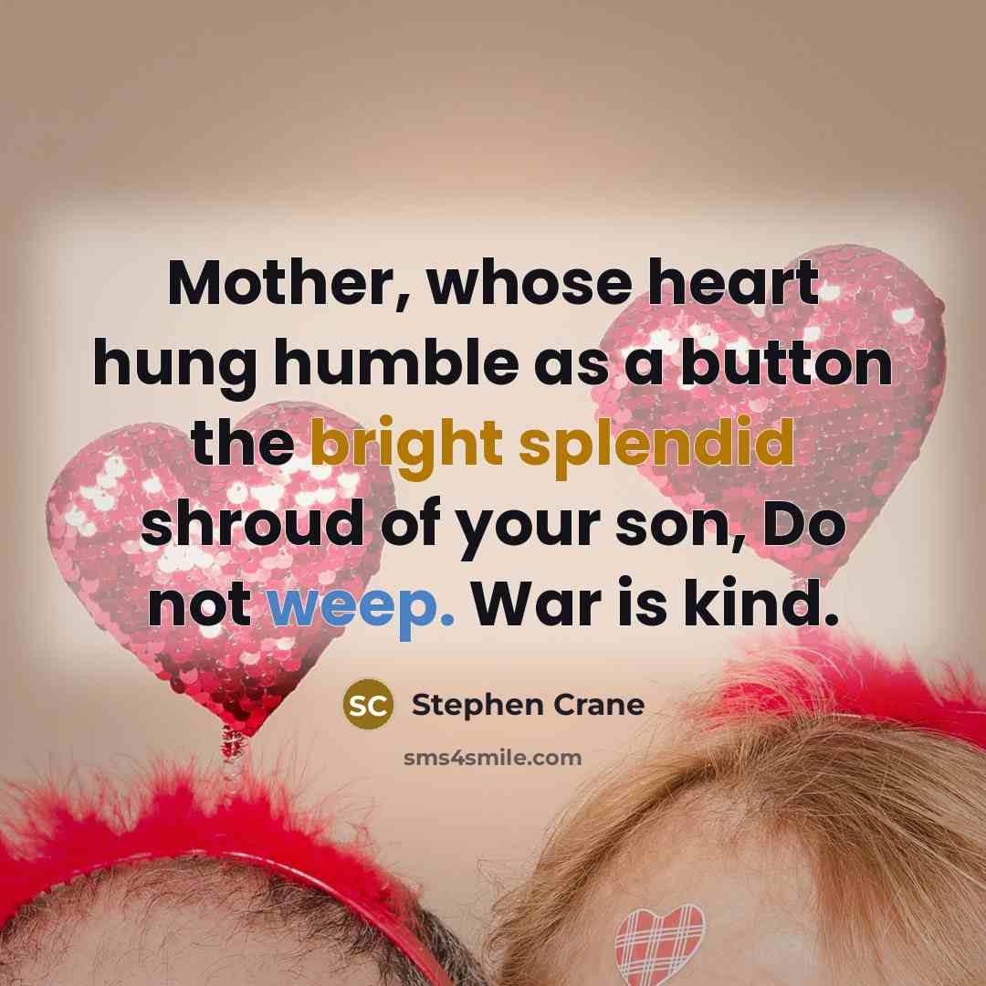 “Mother, whose heart hung humble as a button the bright splendid shroud of your son, Do not weep. War is kind.” quote by Stephen Crane