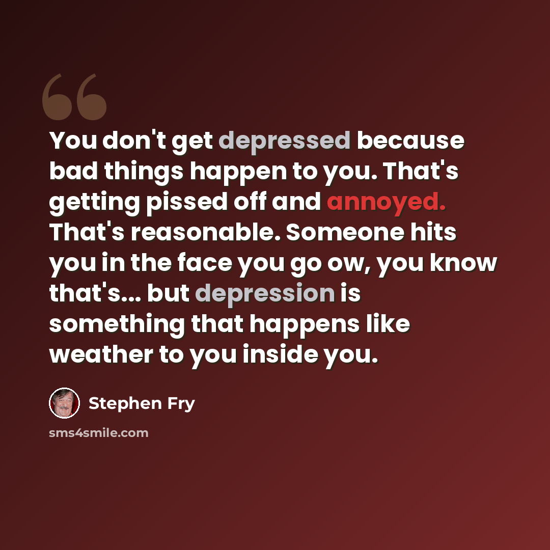 “You don't get depressed because bad things happen to you. That's getting pissed off and annoyed. That's reasonable. Someone hits you in the face you go ow, you know that's... but depression is something that happens like weather to you inside you.” quote by Stephen Fry