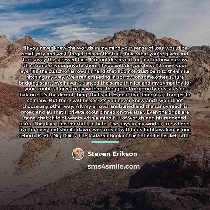“If you never knew the worlds in my mind your sense of loss would be small pity and we’ll forget this on the trail. Take what you’re given and turn away the screwed face. I do not deserve it, no matter how narrow the strand of your private shore. If you will do your best I’ll meet your eye. It’s…” quote by Steven Erikson