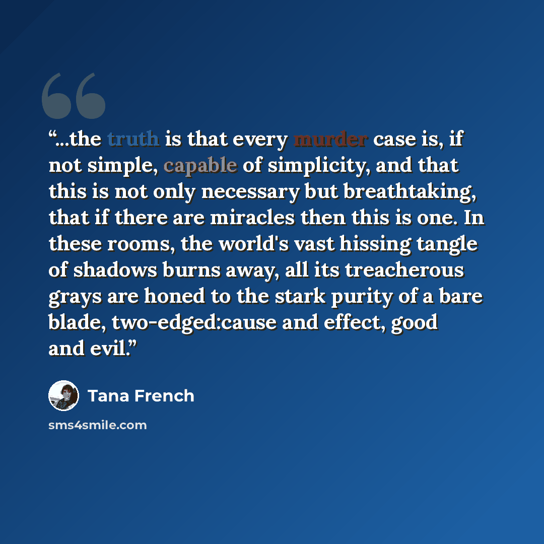 “...the truth is that every murder case is, if not simple, capable of simplicity, and that this is not only necessary but breathtaking, that if there are miracles then this is one. In these rooms, the world's vast hissing tangle of shadows burns away, all its treacherous grays are honed to the…” quote by Tana French