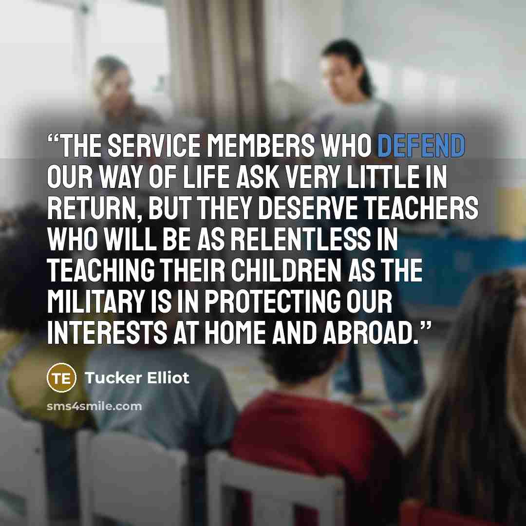 “The service members who defend our way of life ask very little in return, but they deserve teachers who will be as relentless in teaching their children as the military is in protecting our interests at home and abroad.” quote by Tucker Elliot
