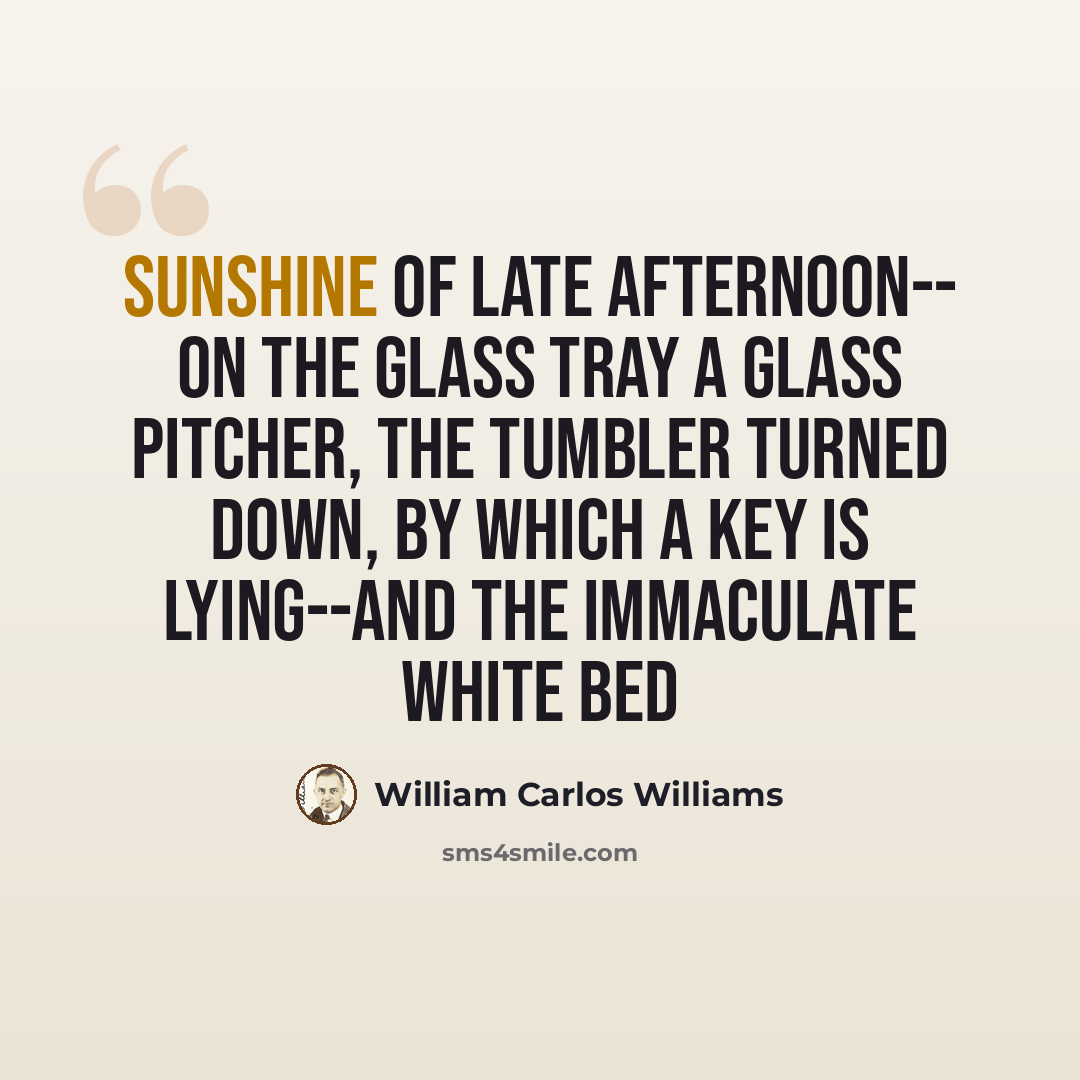 “Sunshine of late afternoon-- On the glass tray a glass pitcher, the tumbler turned down, by which a key is lying--And the immaculate white bed” quote by William Carlos Williams