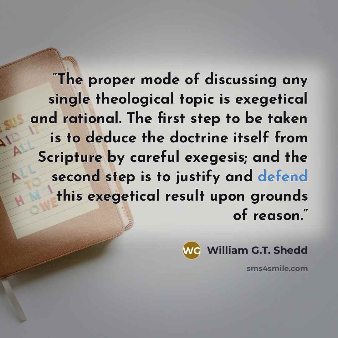“The proper mode of discussing any single theological topic is exegetical and rational. The first step to be taken is to deduce the doctrine itself from Scripture by careful exegesis; and the second step is to justify and defend this exegetical result upon grounds of reason.” quote by William G.T. Shedd