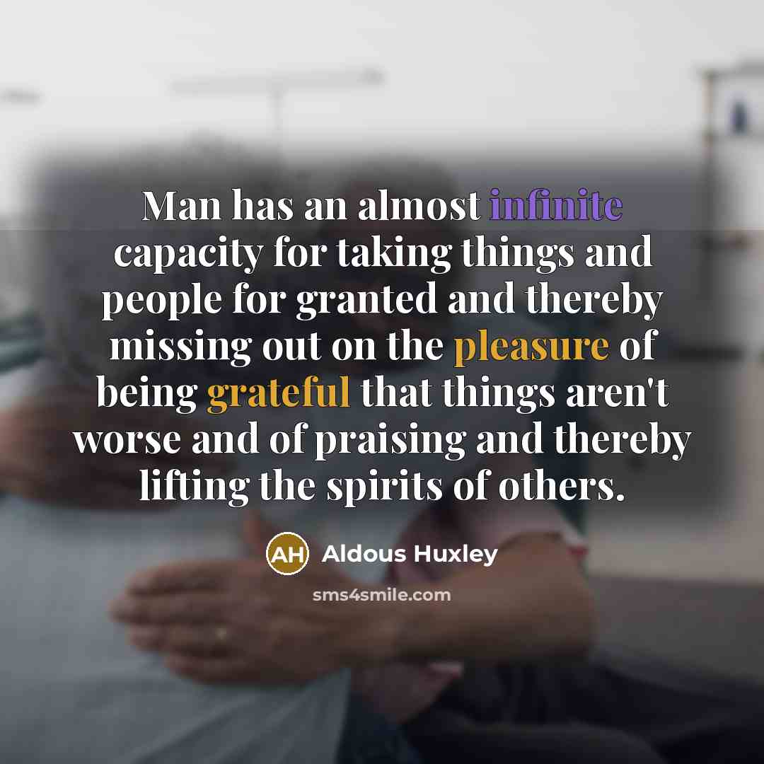 “Man has an almost infinite capacity for taking things and people for granted and thereby missing out on the pleasure of being grateful that things aren't worse and of praising and thereby lifting the spirits of others.” quote by Aldous Huxley