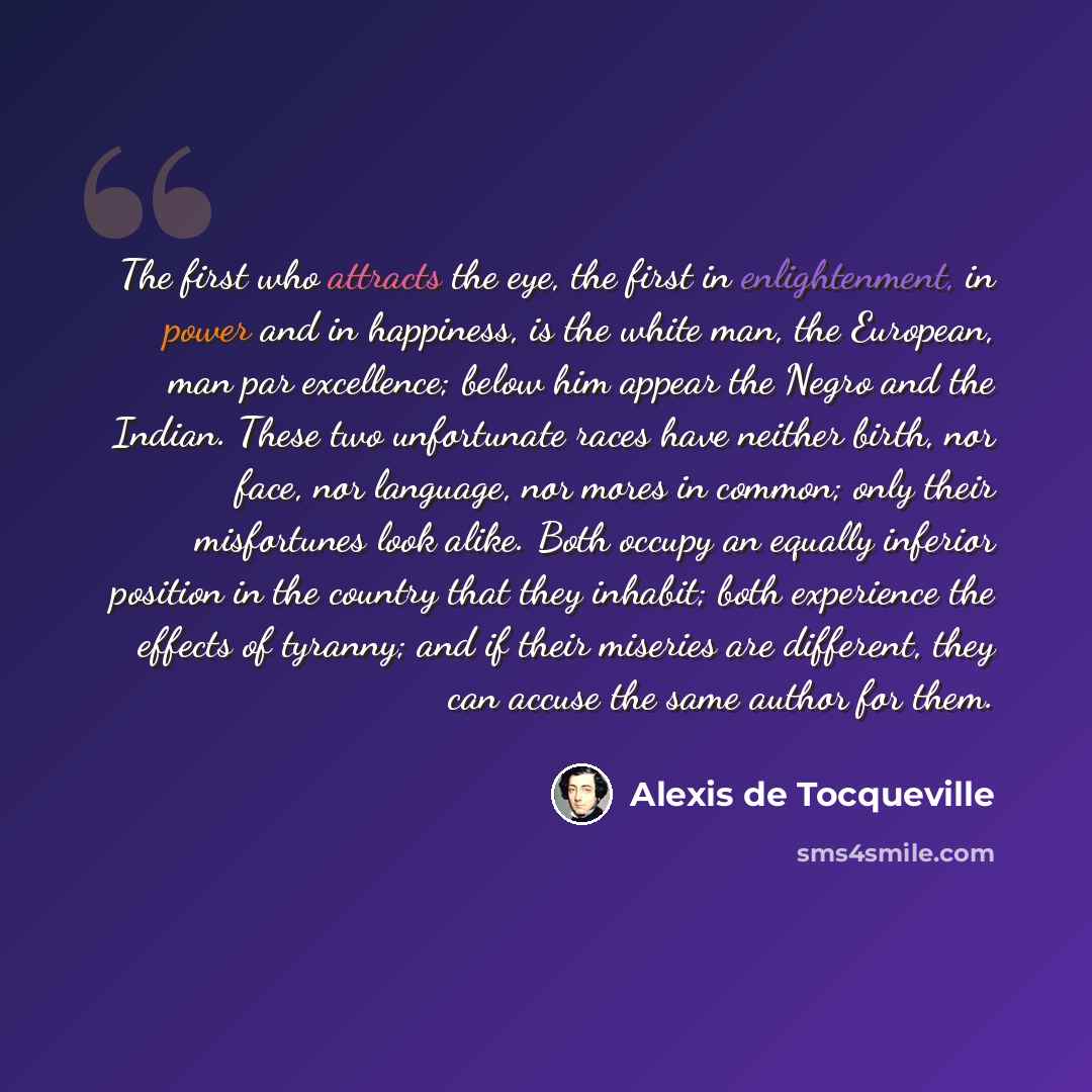 “The first who attracts the eye, the first in enlightenment, in power and in happiness, is the white man, the European, man par excellence; below him appear the Negro and the Indian. These two unfortunate races have neither birth, nor face, nor language, nor mores in common; only their misfortunes…” quote by Alexis de Tocqueville