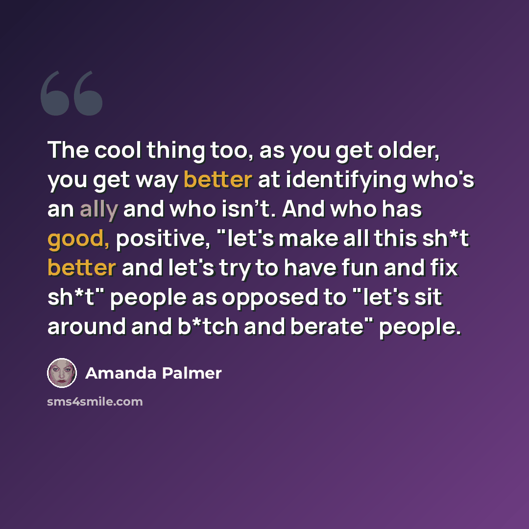 “The cool thing too, as you get older, you get way better at identifying who's an ally and who isn't. And who has good, positive, "let's make all this sh*t better and let's try to have fun and fix sh*t" people as opposed to "let's sit around and b*tch and berate" people.” quote by Amanda Palmer