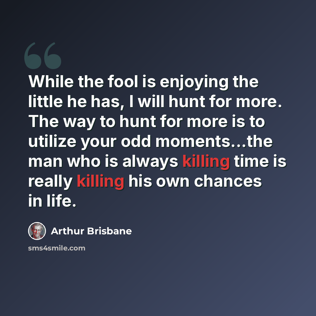 “While the fool is enjoying the little he has, I will hunt for more. The way to hunt for more is to utilize your odd moments...the man who is always killing time is really killing his own chances in life.” quote by Arthur Brisbane