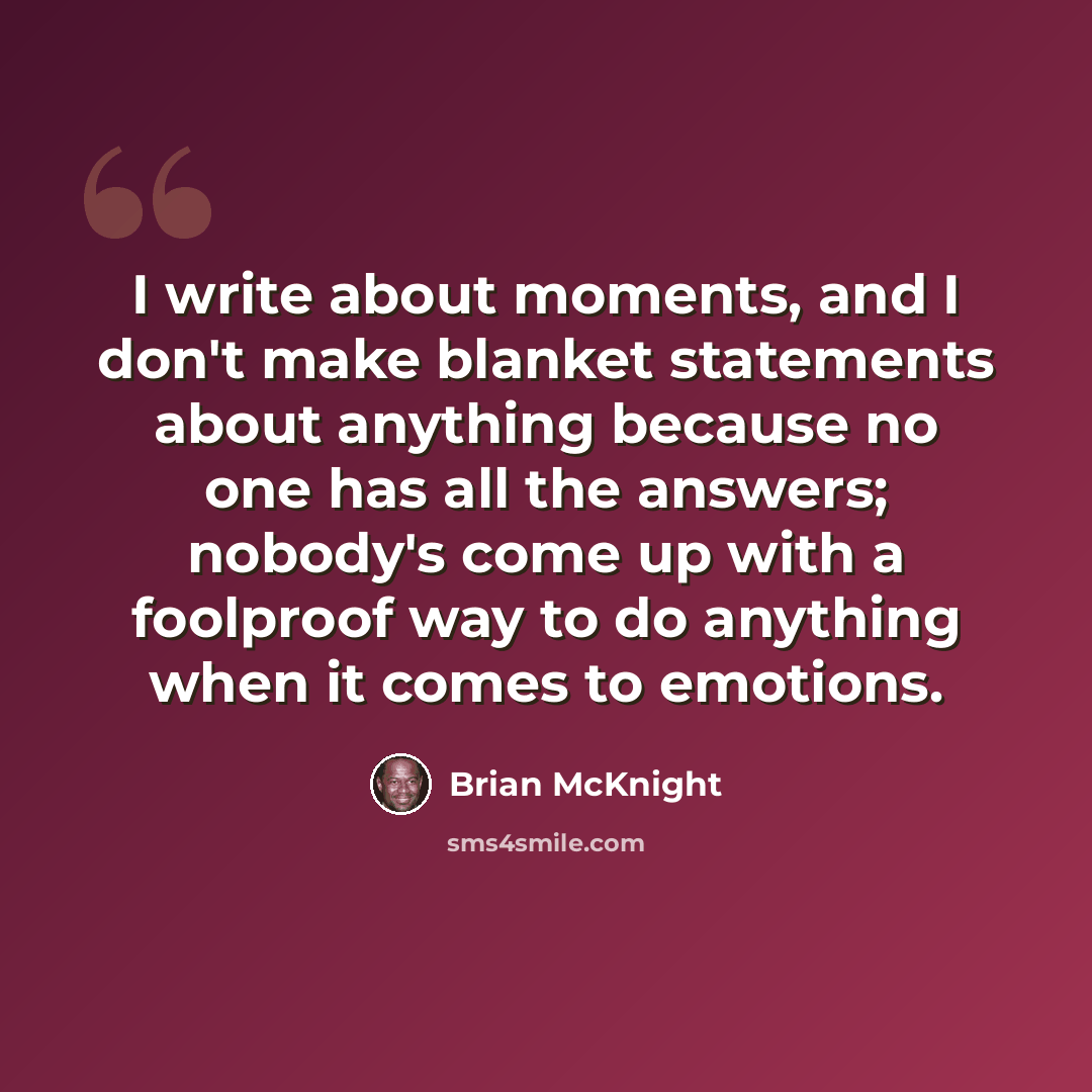 “I write about moments, and I don't make blanket statements about anything because no one has all the answers; nobody's come up with a foolproof way to do anything when it comes to emotions.” quote by Brian McKnight