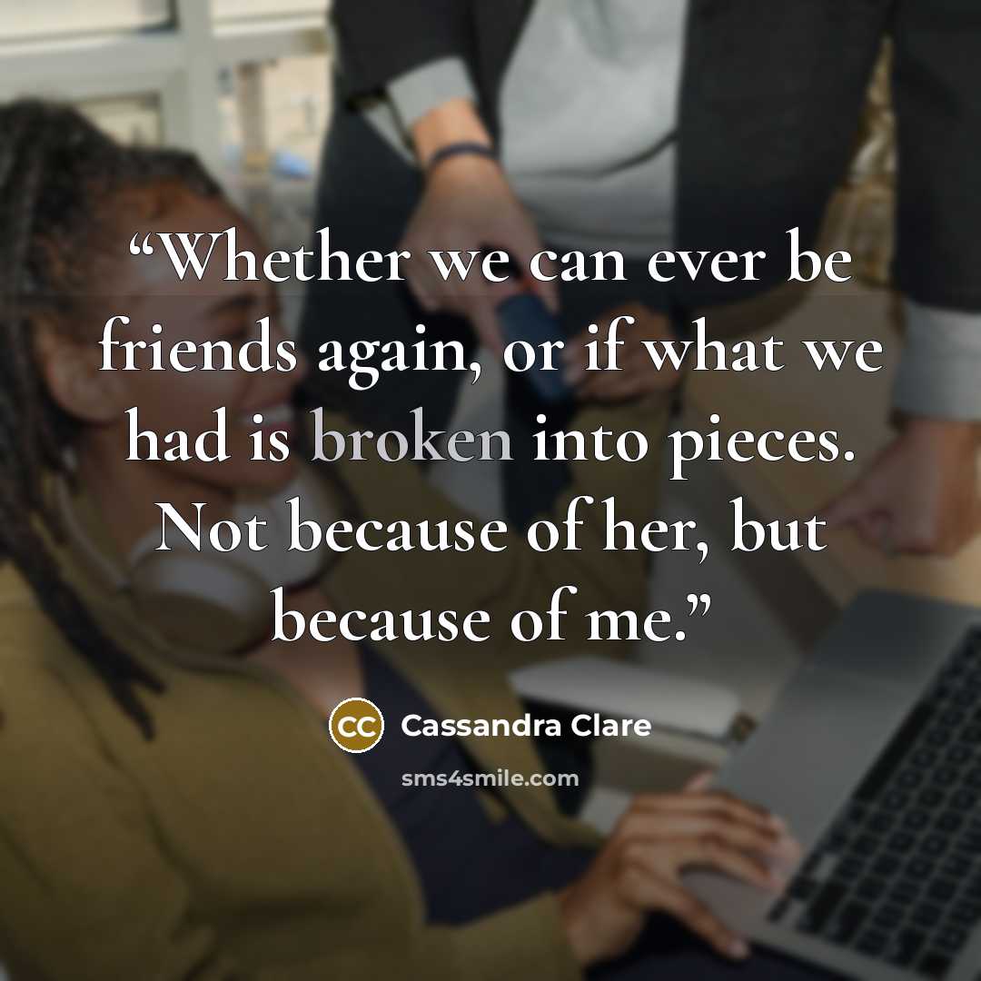 “Whether we can ever be friends again, or if what we had is broken into pieces. Not because of her, but because of me.” quote by Cassandra Clare