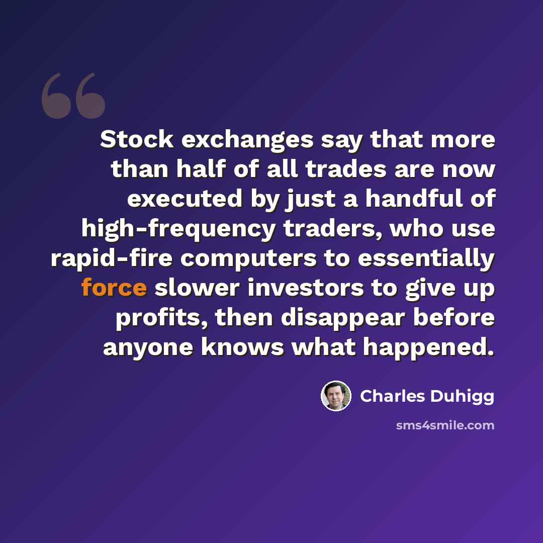 “Stock exchanges say that more than half of all trades are now executed by just a handful of high-frequency traders, who use rapid-fire computers to essentially force slower investors to give up profits, then disappear before anyone knows what happened.” quote by Charles Duhigg