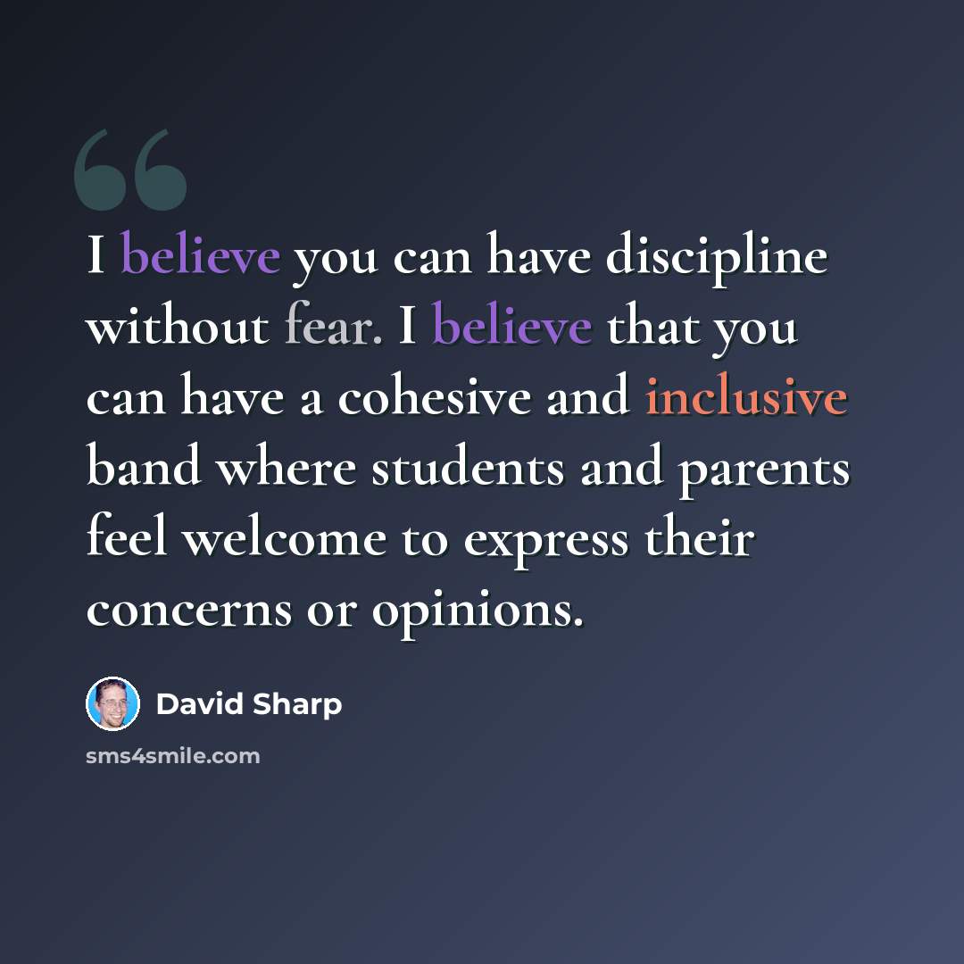 “I believe you can have discipline without fear. I believe that you can have a cohesive and inclusive band where students and parents feel welcome to express their concerns or opinions.” quote by David Sharp
