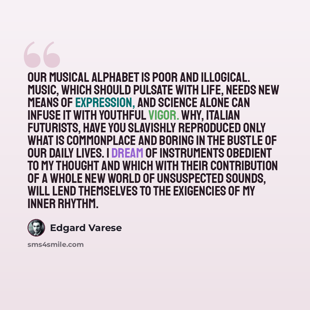 “Our musical alphabet is poor and illogical. Music, which should pulsate with life, needs new means of expression, and science alone can infuse it with youthful vigor. Why, Italian Futurists, have you slavishly reproduced only what is commonplace and boring in the bustle of our daily lives. I dream…” quote by Edgard Varese