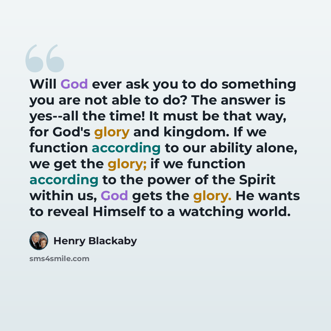 “Will God ever ask you to do something you are not able to do? The answer is yes--all the time! It must be that way, for God's glory and kingdom. If we function according to our ability alone, we get the glory; if we function according to the power of the Spirit within us, God gets the glory. He…” quote by Henry Blackaby