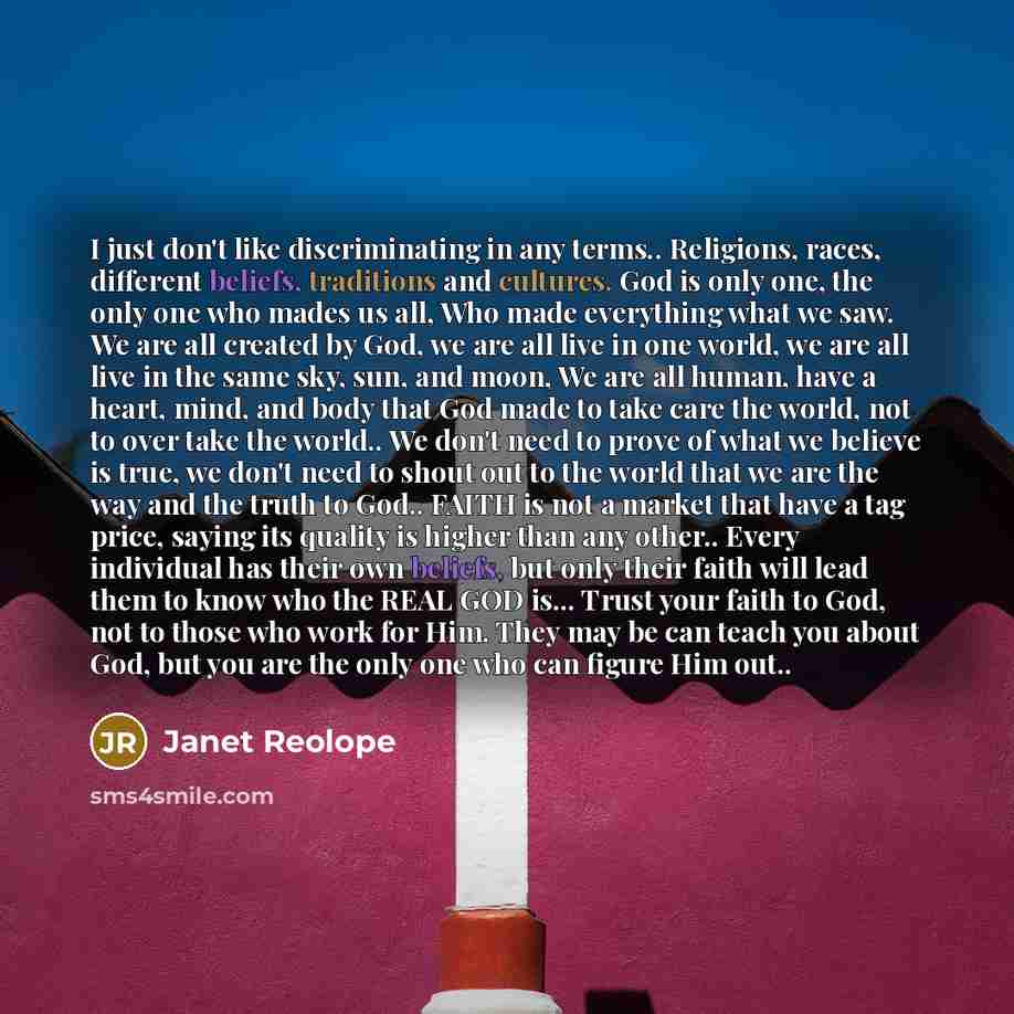 “I just don't like discriminating in any terms.. Religions, races, different beliefs, traditions and cultures. God is only one, the only one who mades us all, Who made everything what we saw. We are all created by God, we are all live in one world, we are all live in the same sky, sun, and moon, We…” quote by Janet Reolope