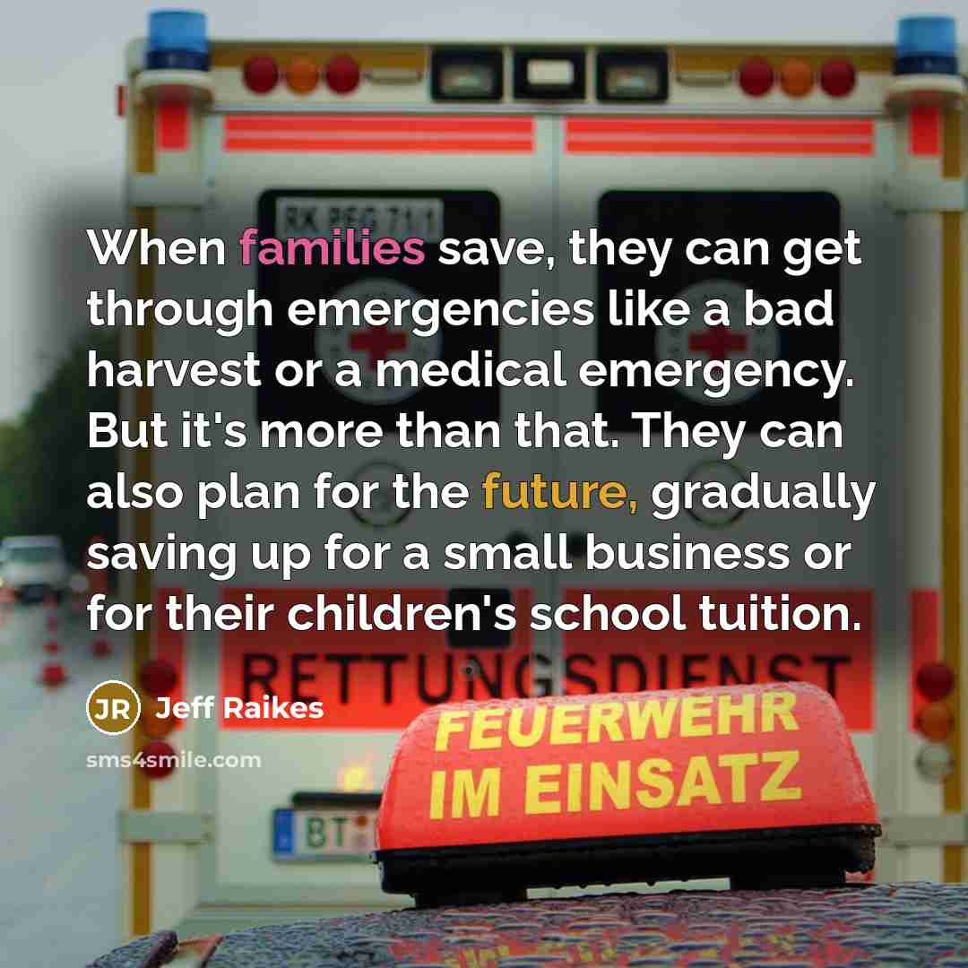 “When families save, they can get through emergencies like a bad harvest or a medical emergency. But it's more than that. They can also plan for the future, gradually saving up for a small business or for their children's school tuition.” quote by Jeff Raikes