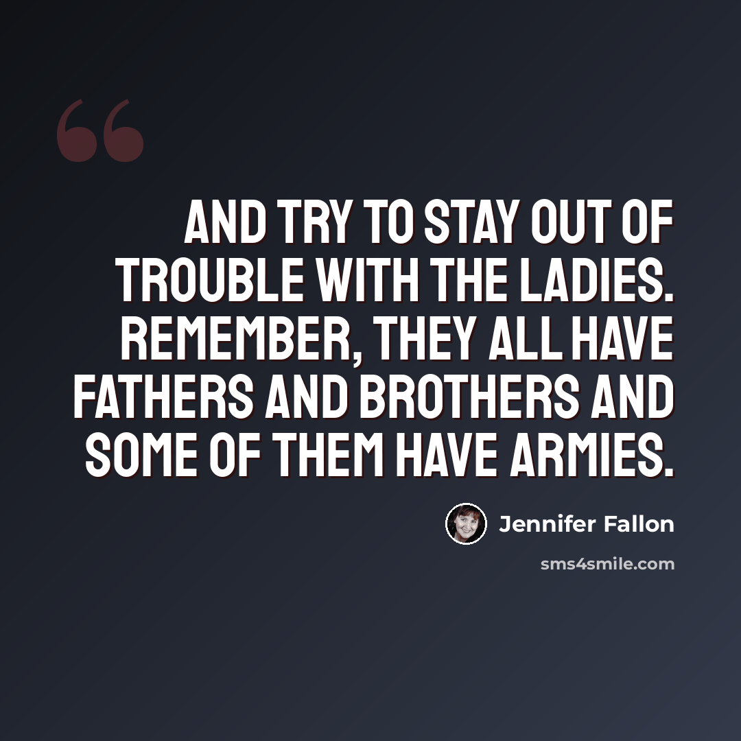 “And try to stay out of trouble with the ladies. Remember, they all have fathers and brothers and some of them have armies.” quote by Jennifer Fallon