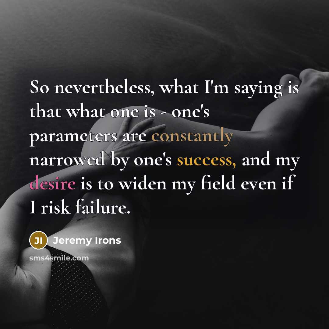 “So nevertheless, what I'm saying is that what one is - one's parameters are constantly narrowed by one's success, and my desire is to widen my field even if I risk failure.” quote by Jeremy Irons