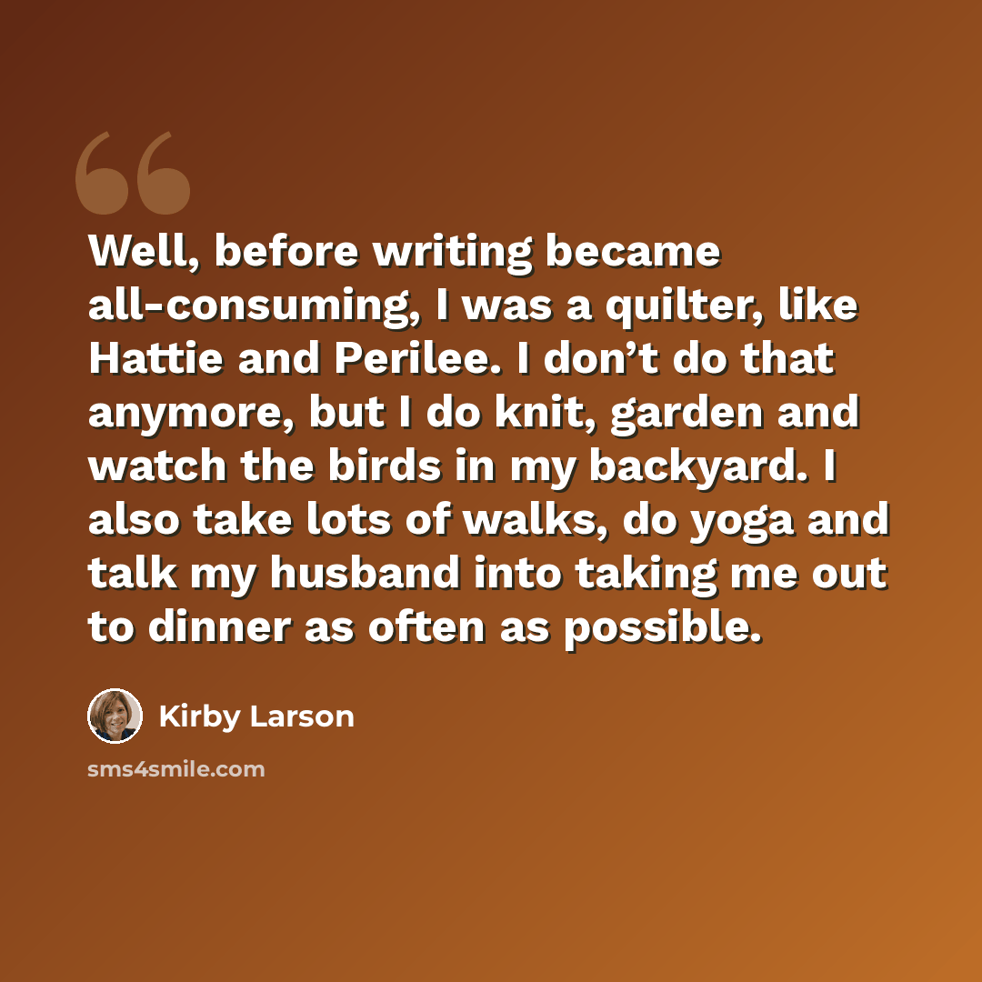 “Well, before writing became all-consuming, I was a quilter, like Hattie and Perilee. I don’t do that anymore, but I do knit, garden and watch the birds in my backyard. I also take lots of walks, do yoga and talk my husband into taking me out to dinner as often as possible.” quote by Kirby Larson