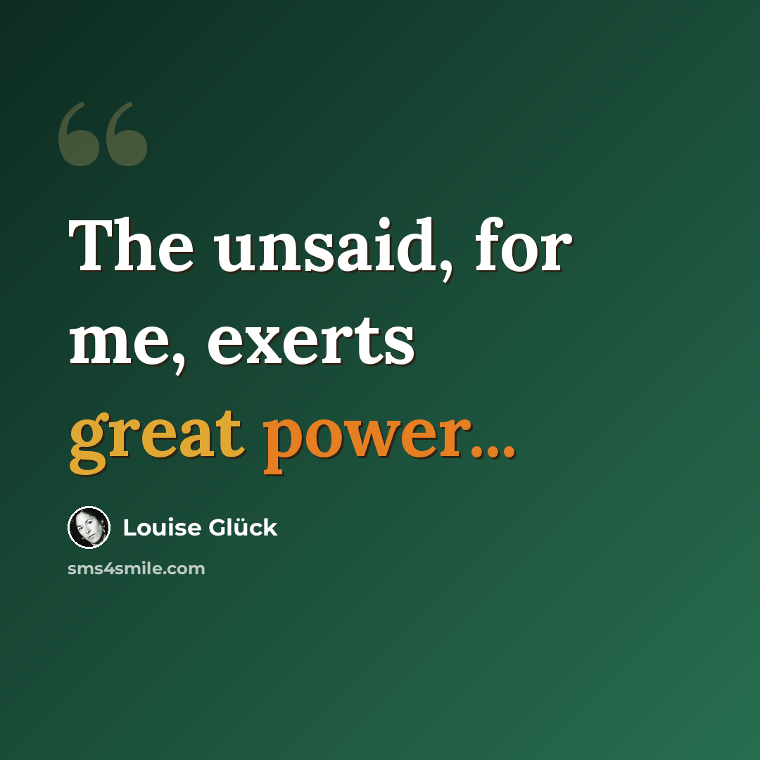 “The unsaid, for me, exerts great power...” quote by Louise Glück