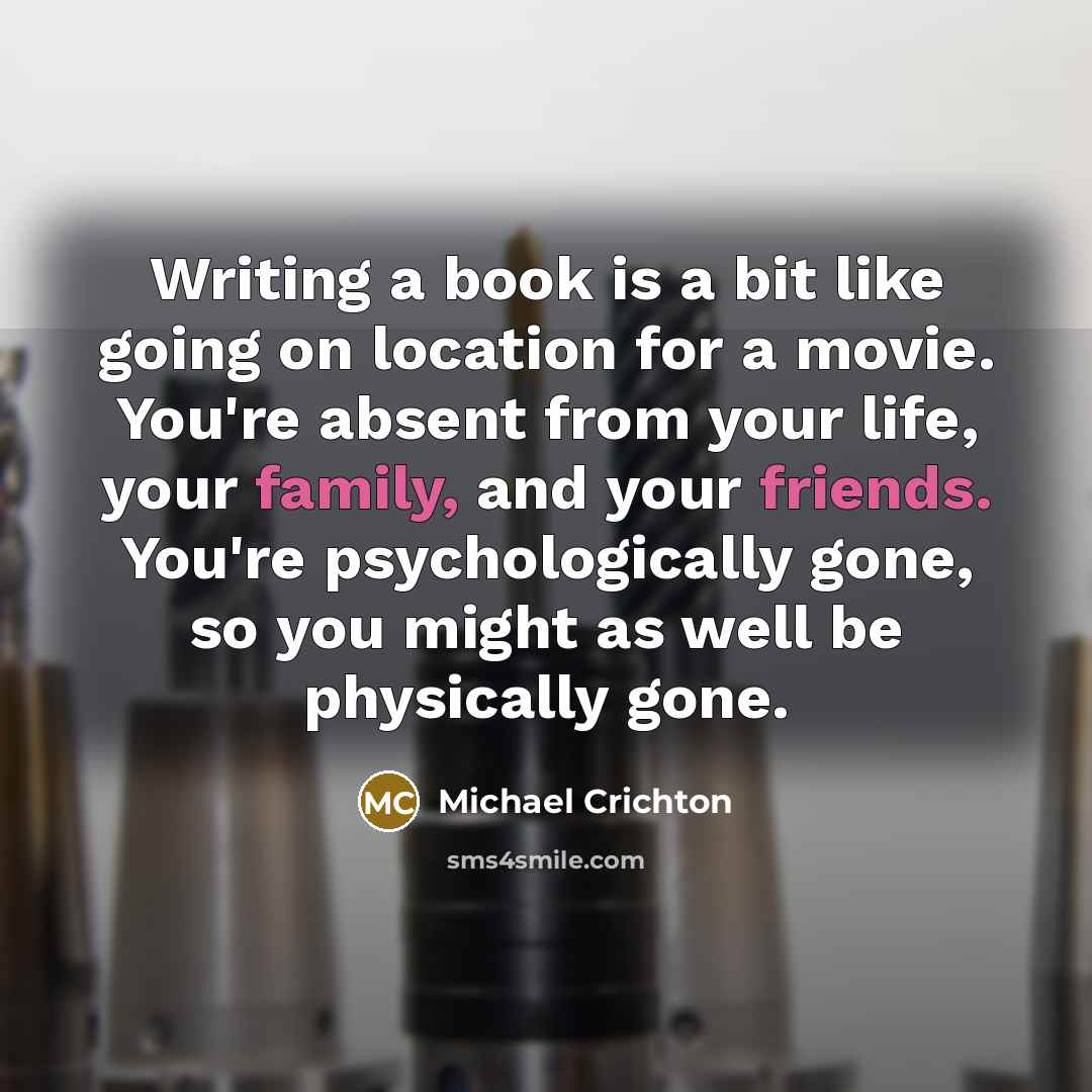 “Writing a book is a bit like going on location for a movie. You're absent from your life, your family, and your friends. You're psychologically gone, so you might as well be physically gone.” quote by Michael Crichton