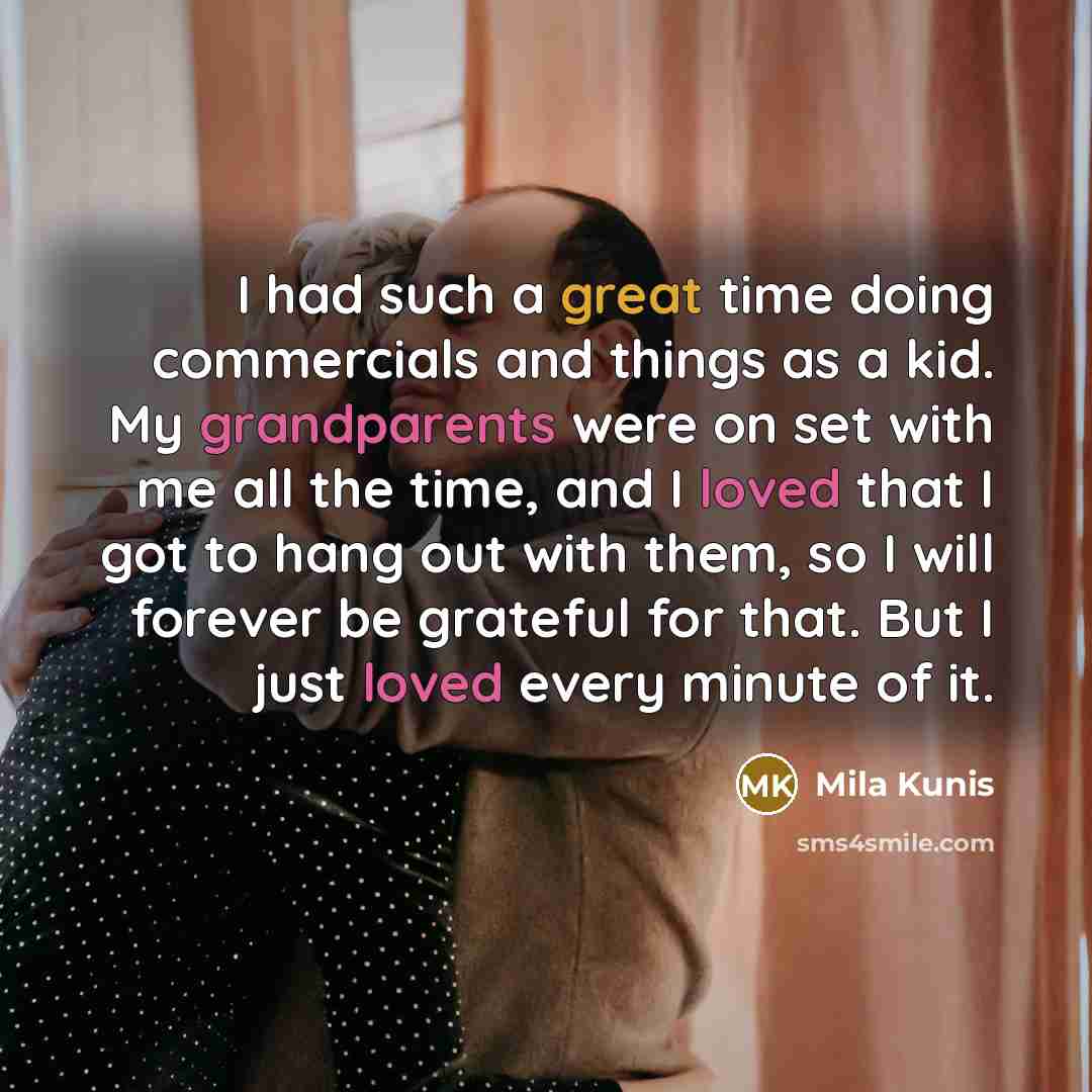 “I had such a great time doing commercials and things as a kid. My grandparents were on set with me all the time, and I loved that I got to hang out with them, so I will forever be grateful for that. But I just loved every minute of it.” quote by Mila Kunis