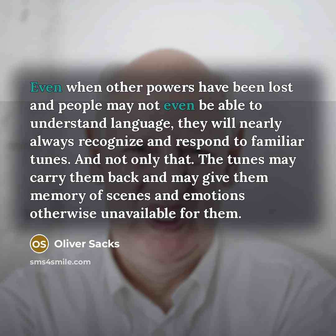 “Even when other powers have been lost and people may not even be able to understand language, they will nearly always recognize and respond to familiar tunes. And not only that. The tunes may carry them back and may give them memory of scenes and emotions otherwise unavailable for them.” quote by Oliver Sacks