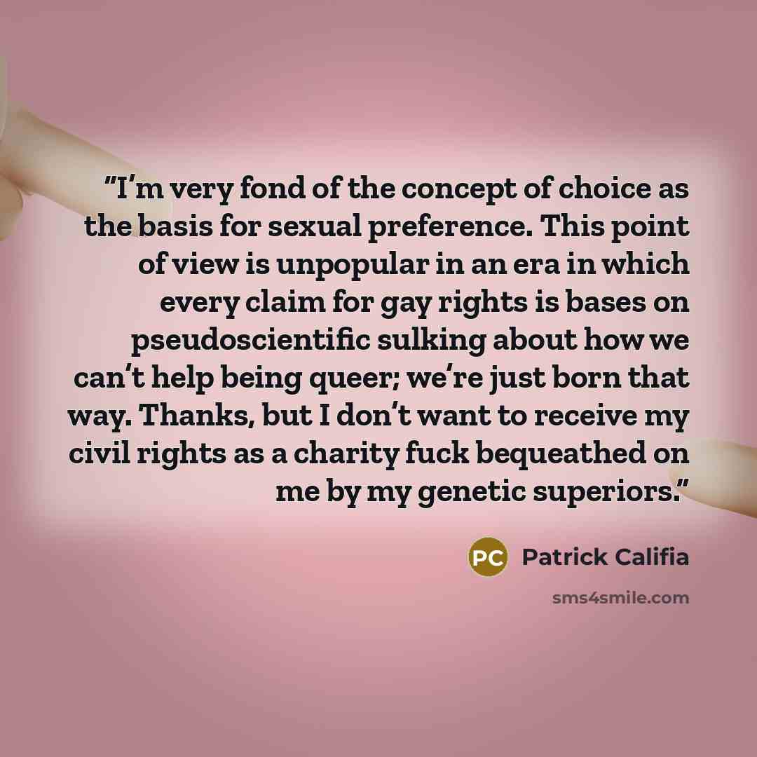 “I’m very fond of the concept of choice as the basis for sexual preference. This point of view is unpopular in an era in which every claim for gay rights is bases on pseudoscientific sulking about how we can’t help being queer; we’re just born that way. Thanks, but I don’t want to receive my civil…” quote by Patrick Califia