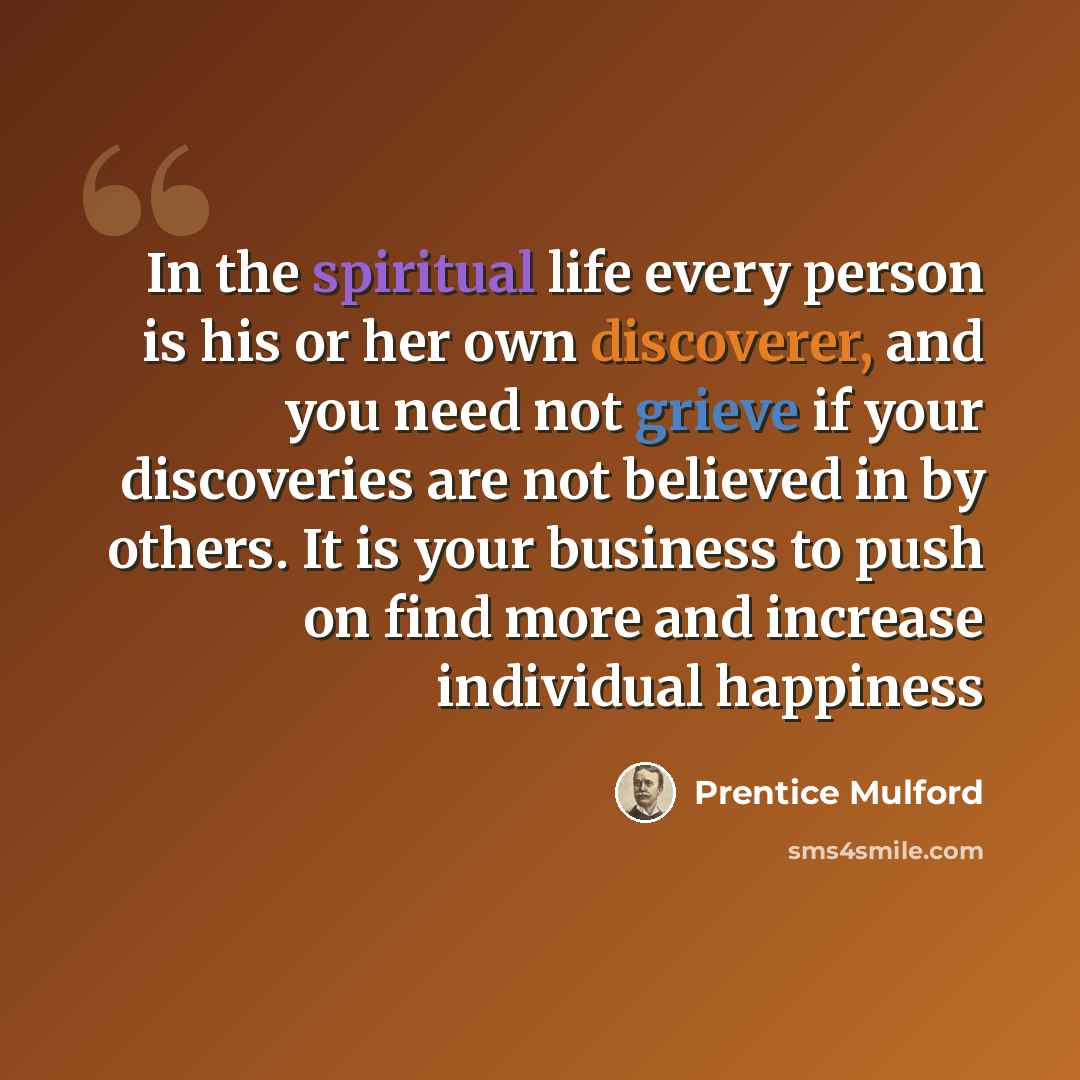 “In the spiritual life every person is his or her own discoverer, and you need not grieve if your discoveries are not believed in by others. It is your business to push on find more and increase individual happiness” quote by Prentice Mulford
