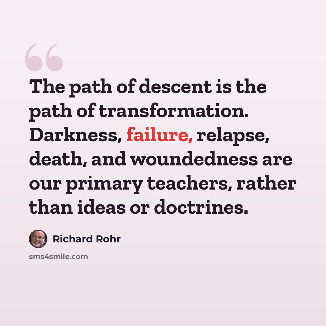 “The path of descent is the path of transformation. Darkness, failure, relapse, death, and woundedness are our primary teachers, rather than ideas or doctrines.” quote by Richard Rohr