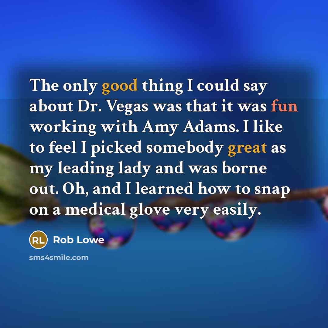 “The only good thing I could say about Dr. Vegas was that it was fun working with Amy Adams. I like to feel I picked somebody great as my leading lady and was borne out. Oh, and I learned how to snap on a medical glove very easily.” quote by Rob Lowe