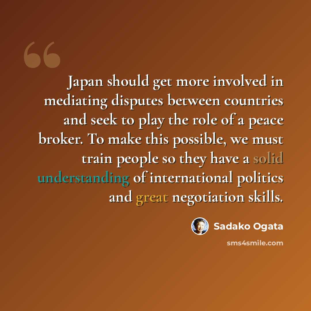 “Japan should get more involved in mediating disputes between countries and seek to play the role of a peace broker. To make this possible, we must train people so they have a solid understanding of international politics and great negotiation skills.” quote by Sadako Ogata