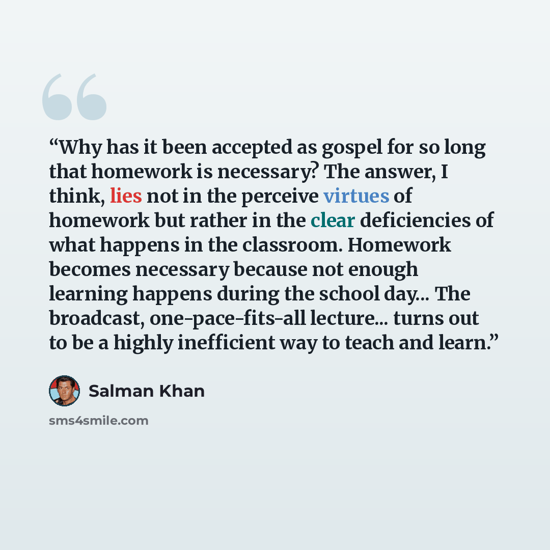 “Why has it been accepted as gospel for so long that homework is necessary? The answer, I think, lies not in the perceive virtues of homework but rather in the clear deficiencies of what happens in the classroom. Homework becomes necessary because not enough learning happens during the school…” quote by Salman Khan