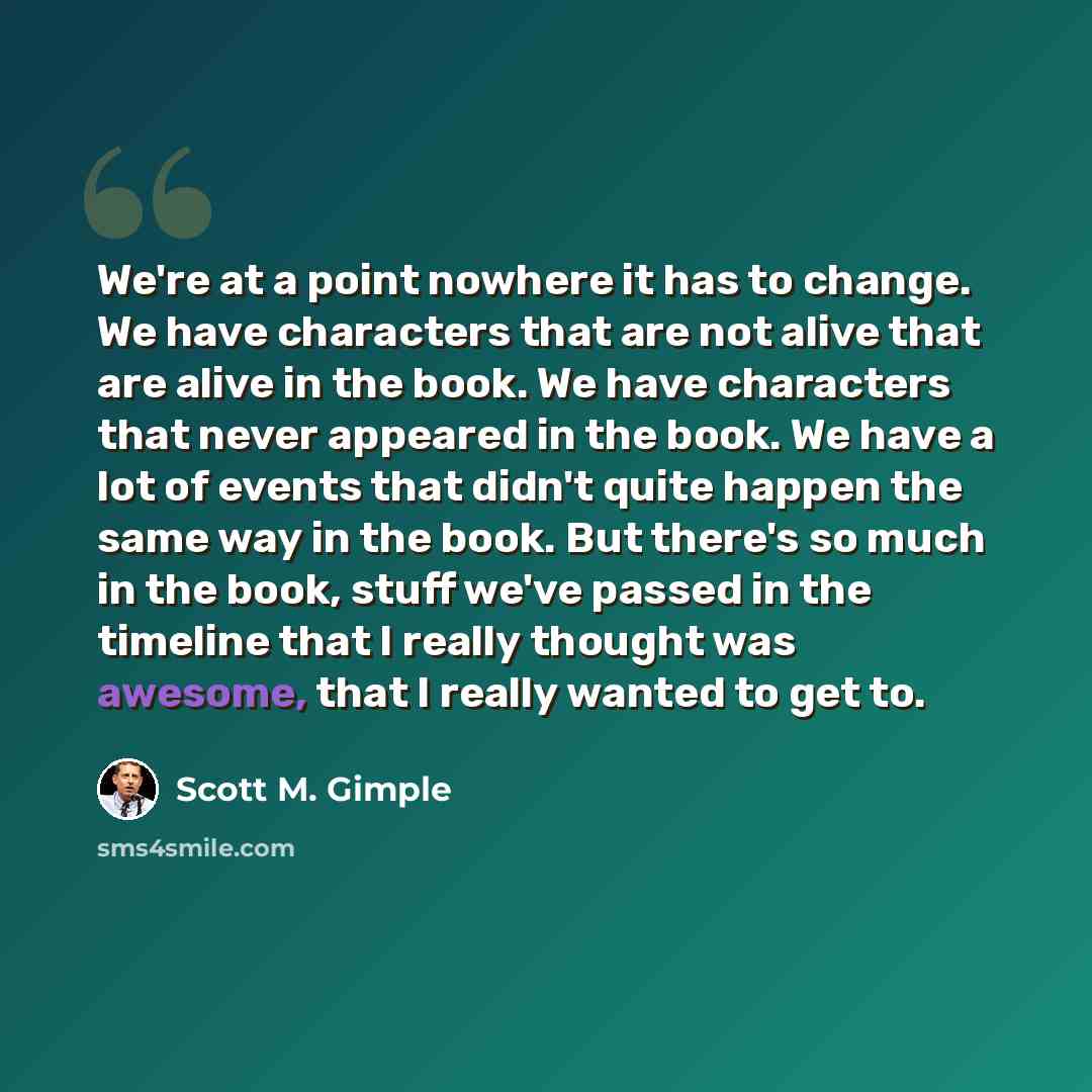 “We're at a point nowhere it has to change. We have characters that are not alive that are alive in the book. We have characters that never appeared in the book. We have a lot of events that didn't quite happen the same way in the book. But there's so much in the book, stuff we've passed in the…” quote by Scott M. Gimple
