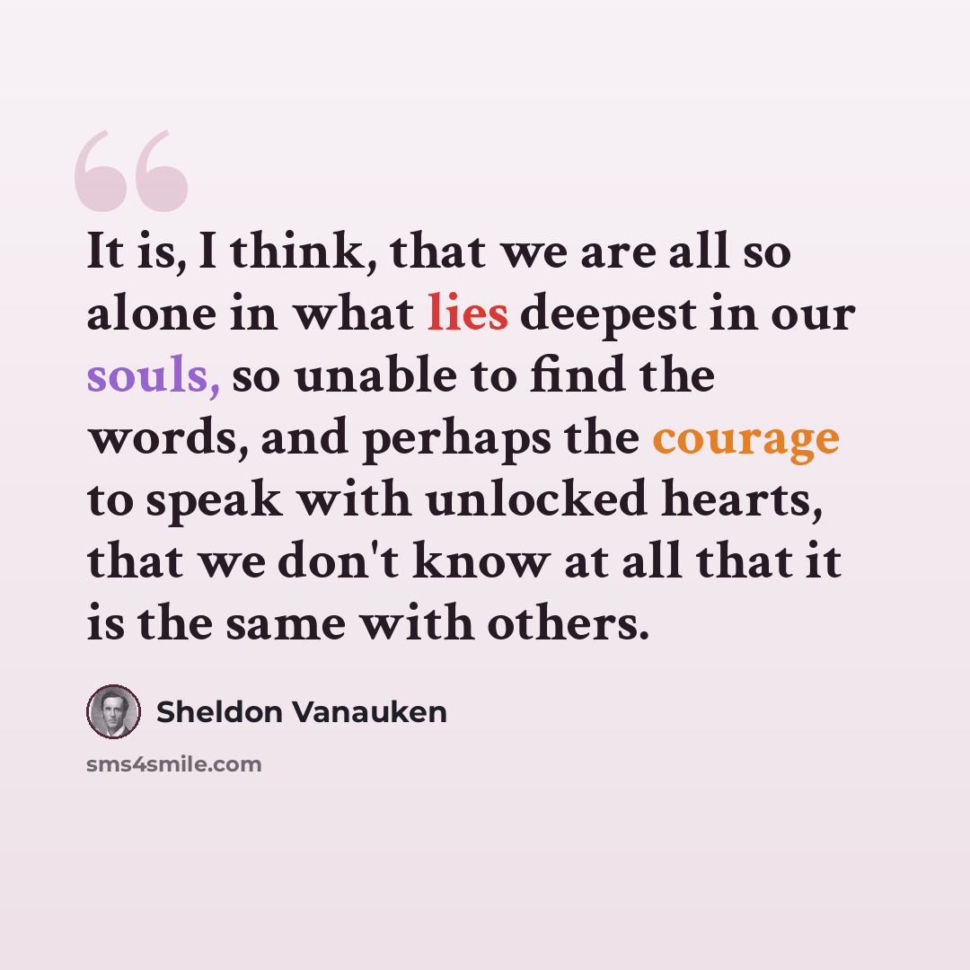 “It is, I think, that we are all so alone in what lies deepest in our souls, so unable to find the words, and perhaps the courage to speak with unlocked hearts, that we don't know at all that it is the same with others.” quote by Sheldon Vanauken