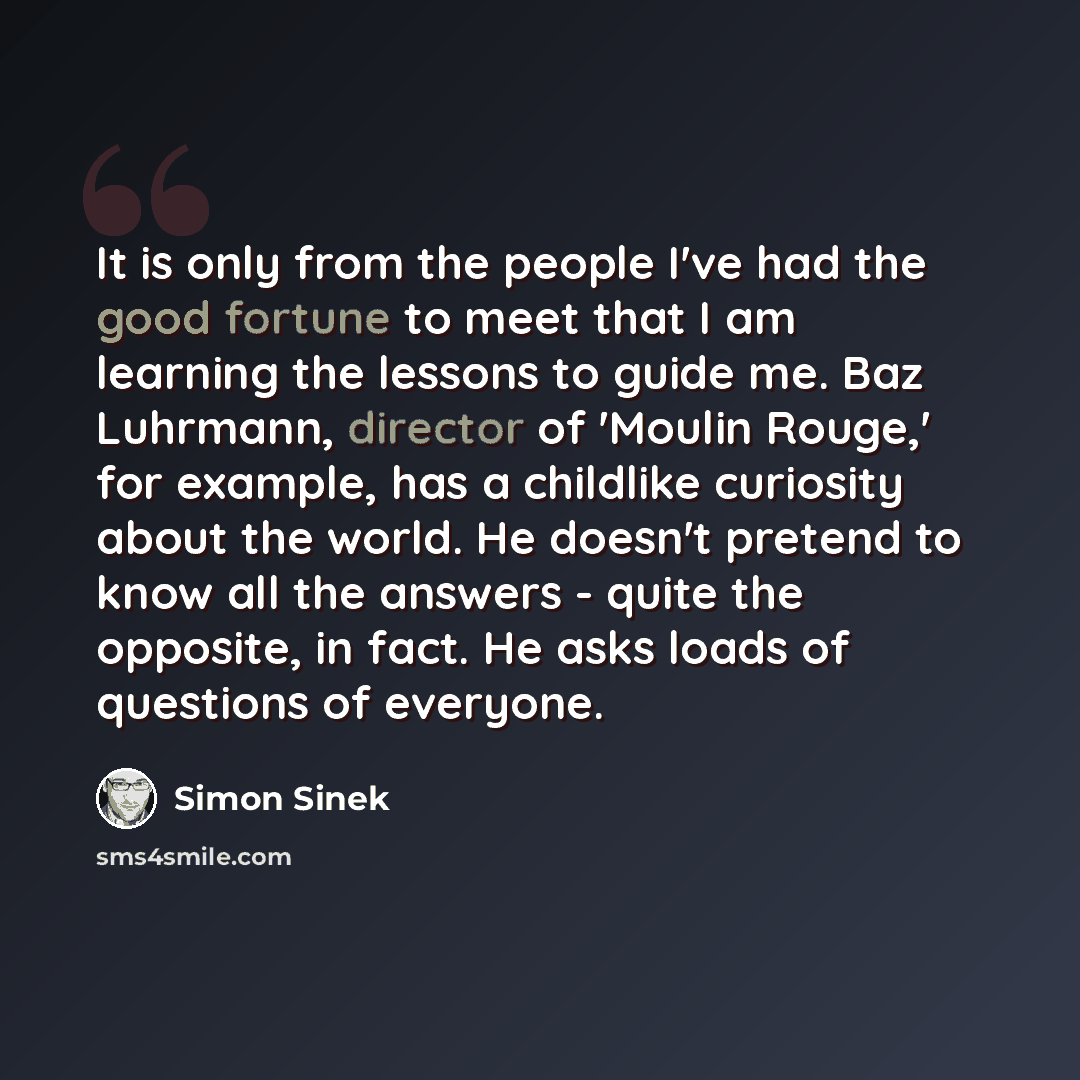 “It is only from the people I've had the good fortune to meet that I am learning the lessons to guide me. Baz Luhrmann, director of 'Moulin Rouge,' for example, has a childlike curiosity about the world. He doesn't pretend to know all the answers - quite the opposite, in fact. He asks loads of…” quote by Simon Sinek