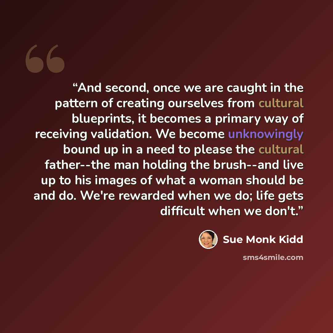“And second, once we are caught in the pattern of creating ourselves from cultural blueprints, it becomes a primary way of receiving validation. We become unknowingly bound up in a need to please the cultural father--the man holding the brush--and live up to his images of what a woman should be and…” quote by Sue Monk Kidd