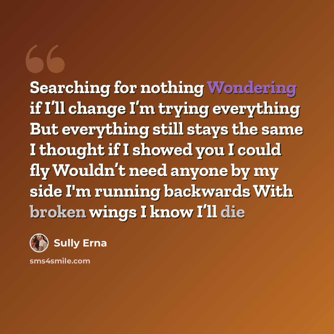 “Searching for nothing Wondering if I’ll change I’m trying everything But everything still stays the same I thought if I showed you I could fly Wouldn’t need anyone by my side I'm running backwards With broken wings I know I’ll die” quote by Sully Erna