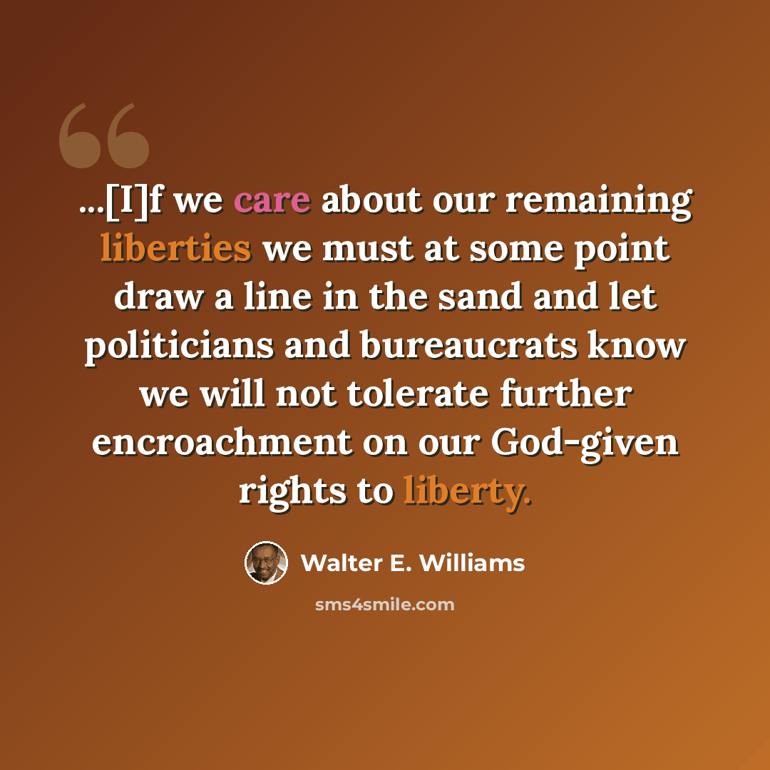 “...[I]f we care about our remaining liberties we must at some point draw a line in the sand and let politicians and bureaucrats know we will not tolerate further encroachment on our God-given rights to liberty.” quote by Walter E. Williams