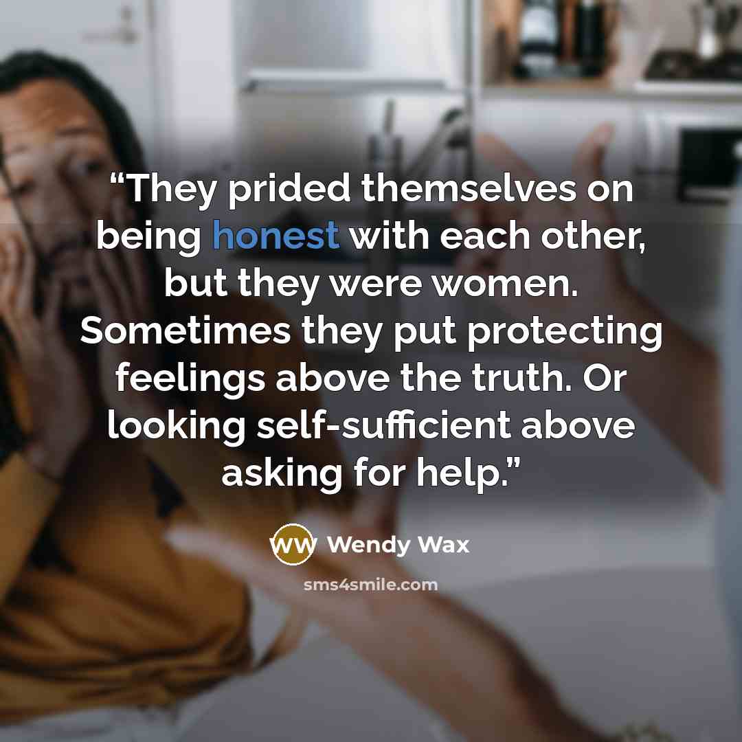 “They prided themselves on being honest with each other, but they were women. Sometimes they put protecting feelings above the truth. Or looking self-sufficient above asking for help.” quote by Wendy Wax