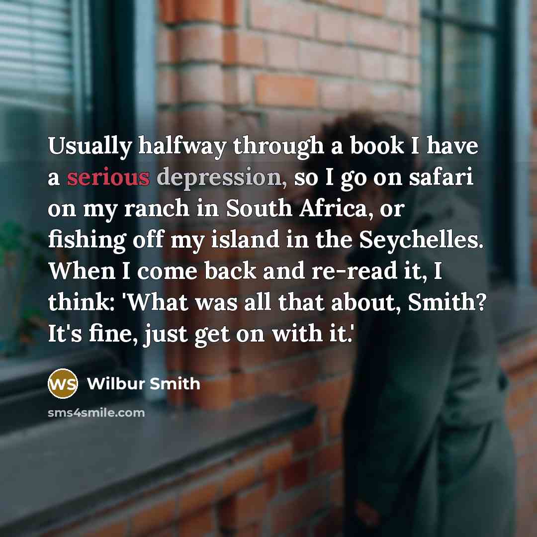 “Usually halfway through a book I have a serious depression, so I go on safari on my ranch in South Africa, or fishing off my island in the Seychelles. When I come back and re-read it, I think: 'What was all that about, Smith? It's fine, just get on with it.'” quote by Wilbur Smith