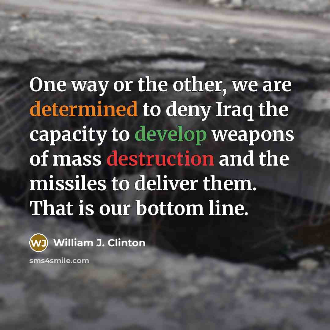 “One way or the other, we are determined to deny Iraq the capacity to develop weapons of mass destruction and the missiles to deliver them. That is our bottom line.” quote by William J. Clinton