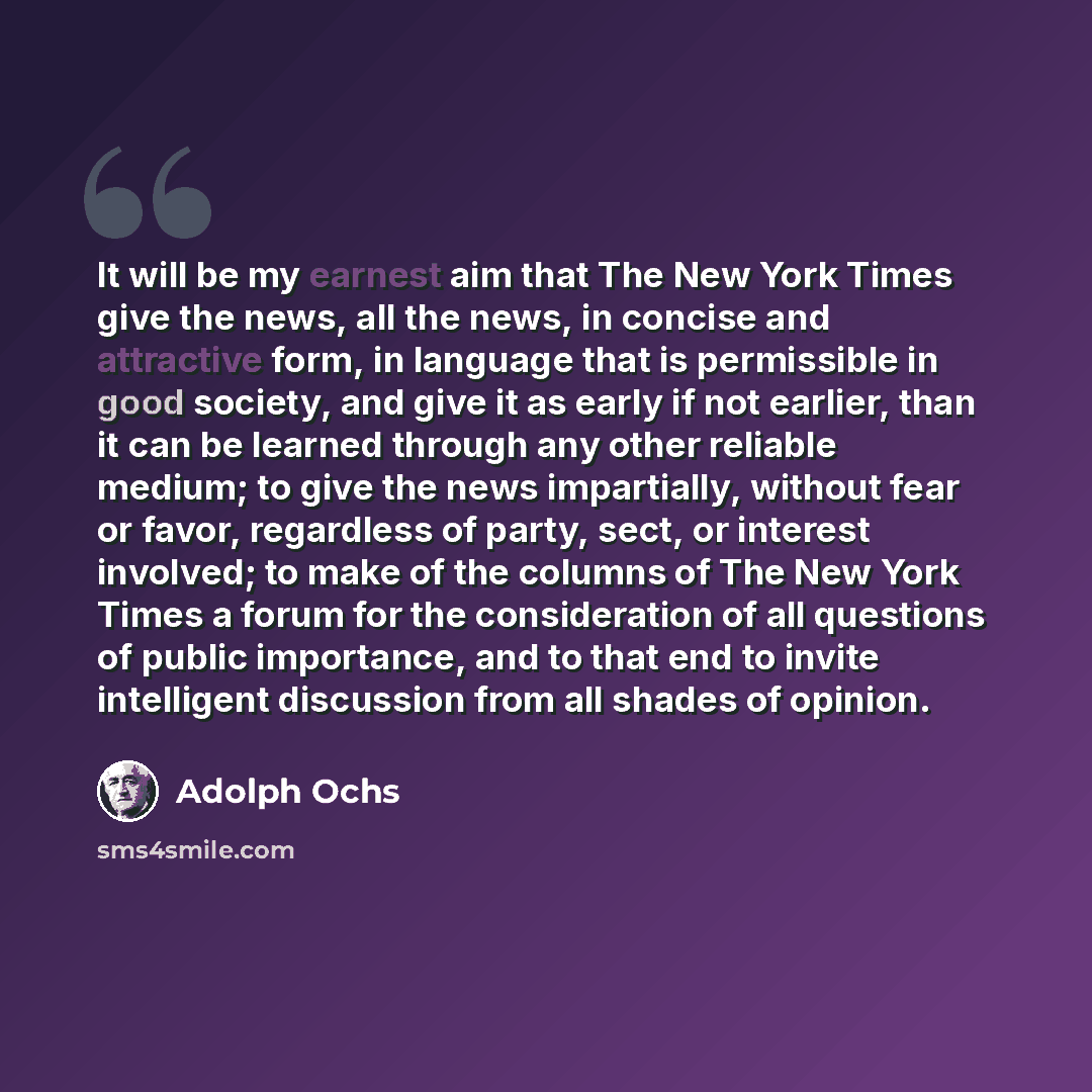 “It will be my earnest aim that The New York Times give the news, all the news, in concise and attractive form, in language that is permissible in good society, and give it as early if not earlier, than it can be learned through any other reliable medium; to give the news impartially, without fear…” quote by Adolph Ochs