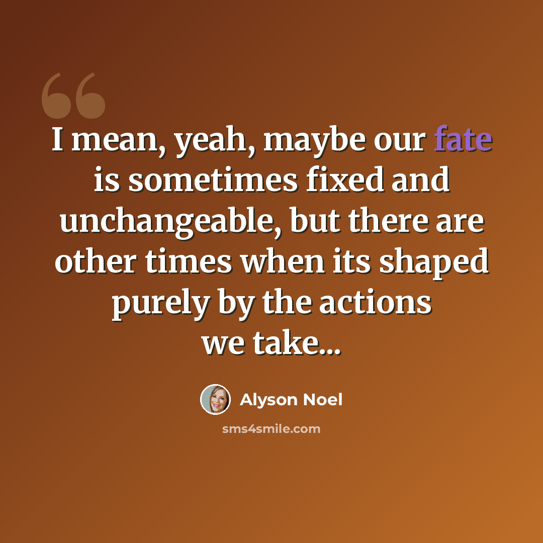 “I mean, yeah, maybe our fate is sometimes fixed and unchangeable, but there are other times when its shaped purely by the actions we take...” quote by Alyson Noel